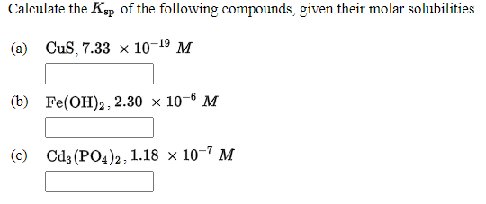 Calculate the Ksp of the following compounds, given their molar solubilities.
(a) CuS, 7.33 × 10-19 M
(b) Fe(OH)2, 2.30 × 10-6 M
(c) Cd3 (PO4)2, 1.18 × 10-7 M
