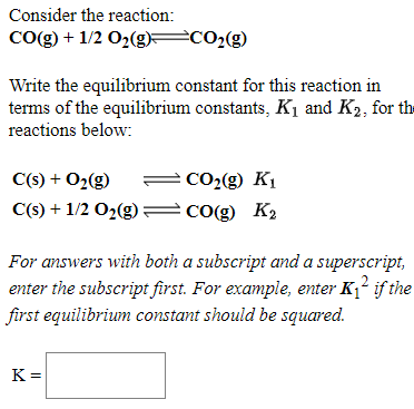 Consider the reaction:
Co(g) + 1/2 O2(g)=C02(g)
Write the equilibrium constant for this reaction in
terms of the equilibrium constants, K, and K2, for th
reactions below:
C(s) + 02(g)
:CO2(g) K1
C(s) + 1/2 O2(g) = Co(g) K2
For answers with both a subscript and a superscript,
enter the subscript first. For example, enter K;² if the
first equilibrium constant should be squared.
K =
