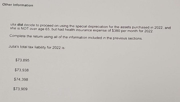 Other Information
ulia did decide to proceed on using the special depreciation for the assets purchased in 2022, and
she is NOT over age 65, but had health insurance expense of $380 per month for 2022.
Complete the return using all of the information included in the previous sections.
Julia's total tax liability for 2022 is:
$73,895
$73,938
$74,398
$73,909