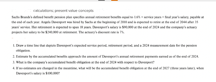 calculations; present value concepts
Sachs Brands's defined benefit pension plan specifies annual retirement benefits equal to 1.6% x service years x final year's salary, payable at
the end of each year. Angela Davenport was hired by Sachs at the beginning of 2010 and is expected to retire at the end of 2044 after 35
years' service. Her retirement is expected to span 18 years. Davenport's salary is $90,000 at the end of 2024 and the company's actuary
projects her salary to be $240,000 at retirement. The actuary's discount rate is 7%.
1. Draw a time line that depicts Davenport's expected service period, retirement period, and a 2024 measurement date for the pension
obligation.
2. Estimate by the accumulated benefits approach the amount of Davenport's annual retirement payments earned as of the end of 2024.
3. What is the company's accumulated benefit obligation at the end of 2024 with respect to Davenport?
4. If no estimates are changed in the meantime, what will be the accumulated benefit obligation at the end of 2027 (three years later), when
Davenport's salary is $100,000?