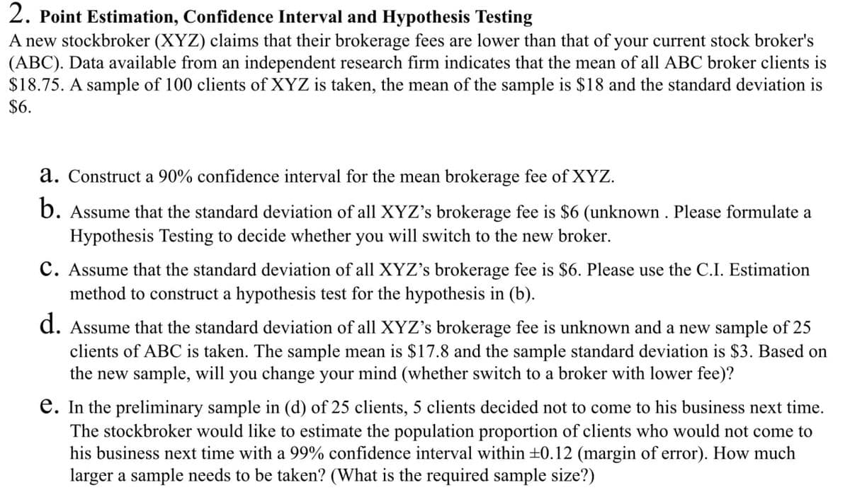 2. Point Estimation, Confidence Interval and Hypothesis Testing
A new stockbroker (XYZ) claims that their brokerage fees are lower than that of your current stock broker's
(ABC). Data available from an independent research firm indicates that the mean of all ABC broker clients is
$18.75. A sample of 100 clients of XYZ is taken, the mean of the sample is $18 and the standard deviation is
$6.
a. Construct a 90% confidence interval for the mean brokerage fee of XYZ.
b. Assume that the standard deviation of all XYZ's brokerage fee is $6 (unknown. Please formulate a
Hypothesis Testing to decide whether you will switch to the new broker.
C. Assume that the standard deviation of all XYZ's brokerage fee is $6. Please use the C.I. Estimation
method to construct a hypothesis test for the hypothesis in (b).
d. Assume that the standard deviation of all XYZ's brokerage fee is unknown and a new sample of 25
clients of ABC is taken. The sample mean is $17.8 and the sample standard deviation is $3. Based on
the new sample, will you change your mind (whether switch to a broker with lower fee)?
e. In the preliminary sample in (d) of 25 clients, 5 clients decided not to come to his business next time.
The stockbroker would like to estimate the population proportion of clients who would not come to
his business next time with a 99% confidence interval within ±0.12 (margin of error). How much
larger a sample needs to be taken? (What is the required sample size?)
