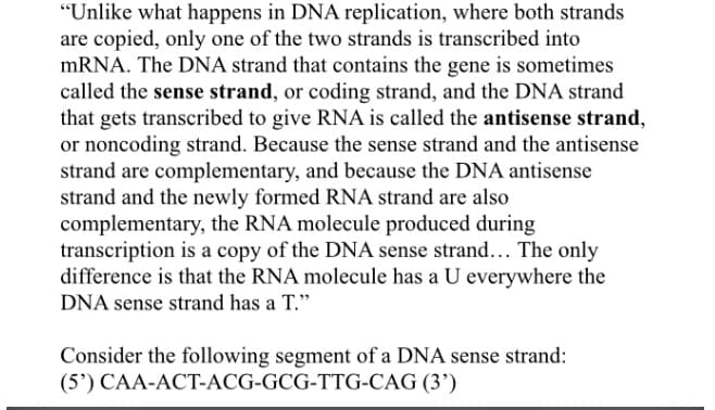 "Unlike what happens in DNA replication, where both strands
are copied, only one of the two strands is transcribed into
MRNA. The DNA strand that contains the gene is sometimes
called the sense strand, or coding strand, and the DNA strand
that gets transcribed to give RNA is called the antisense strand,
or noncoding strand. Because the sense strand and the antisense
strand are complementary, and because the DNA antisense
strand and the newly formed RNA strand are also
complementary, the RNA molecule produced during
transcription is a copy of the DNA sense strand... The only
difference is that the RNA molecule has a U everywhere the
DNA sense strand has a T."
Consider the following segment of a DNA sense strand:
(5') CAA-ACT-ACG-GCG-TTG-CAG (3’)
