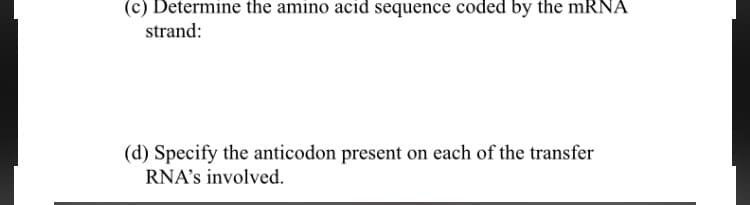 (c) Determine the amino acid sequence coded by the mRNA
strand:
(d) Specify the anticodon present on each of the transfer
RNA's involved.
