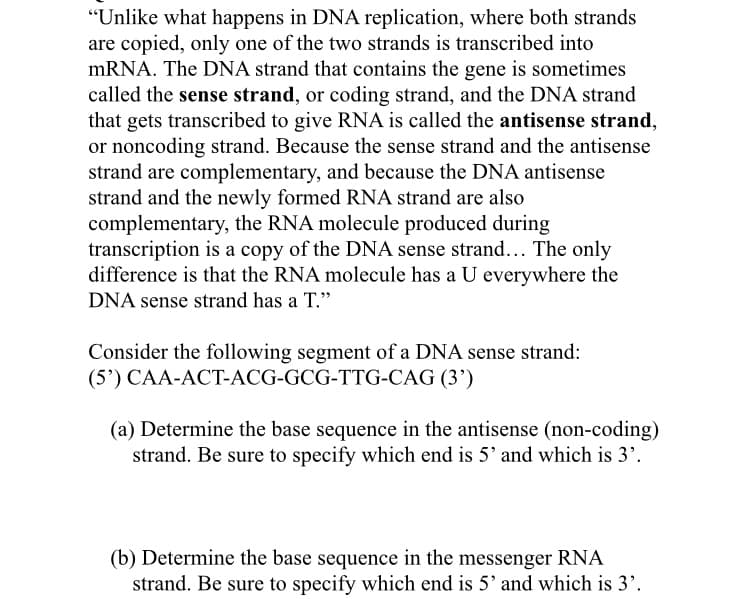 "Unlike what happens in DNA replication, where both strands
are copied, only one of the two strands is transcribed into
mRNA. The DNA strand that contains the gene is sometimes
called the sense strand, or coding strand, and the DNA strand
that gets transcribed to give RNA is called the antisense strand,
or noncoding strand. Because the sense strand and the antisense
strand are complementary, and because the DNA antisense
strand and the newly formed RNA strand are also
complementary, the RNA molecule produced during
transcription is a copy of the DNA sense strand... The only
difference is that the RNA molecule has a U everywhere the
DNA sense strand has a T."
Consider the following segment of a DNA sense strand:
(5') CAA-ACT-ACG-GCG-TTG-CAG (3')
(a) Determine the base sequence in the antisense (non-coding)
strand. Be sure to specify which end is 5' and which is 3'.
(b) Determine the base sequence in the messenger RNA
strand. Be sure to specify which end is 5' and which is 3'.
