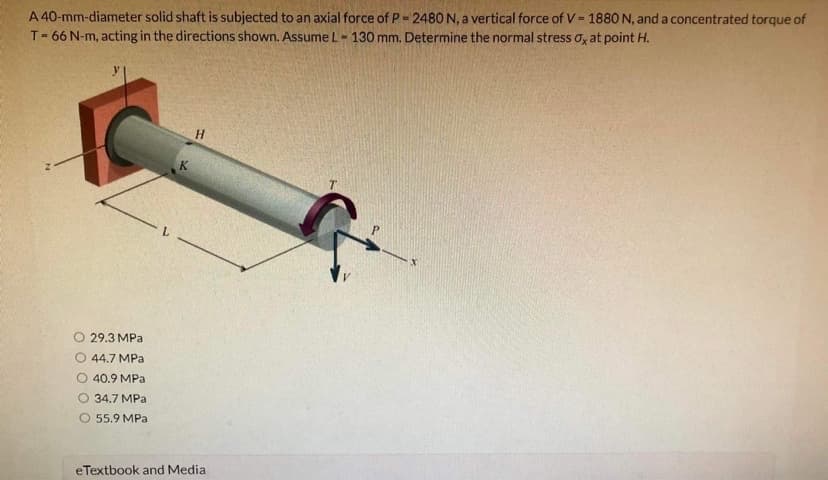 A 40-mm-diameter solid shaft is subjected to an axial force of P= 2480 N, a vertical force of V= 1880O N, and a concentrated torque of
T= 66 N-m, acting in the directions shown. Assume L- 130 mm. Determine the normal stress o, at point H.
%3D
H
T.
O 29.3 MPa
44.7 MPa
O 40.9 MPa
О 34.7 МРа
O 55.9 MPa
eTextbook and Media
