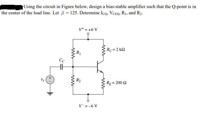 Using the circuit in Figure below, design a bias-stable amplifier such that the Q-point is in
the center of the load line. Let ß = 125. Determine Icọ, VCEQ, R1, and R2.
v* = +6 V
Rc=2 k2
R1
Cc
Us
R2
Rg= 200 2
V-=-6 V
www
ww
