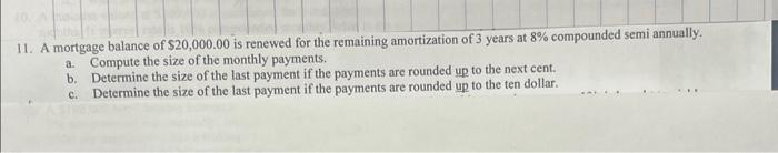 11. A mortgage balance of $20,000.00 is renewed for the remaining amortization of 3 years at 8% compounded semi annually.
a. Compute the size of the monthly payments.
b.
Determine the size of the last payment if the payments are rounded up to the next cent.
Determine the size of the last payment if the payments are rounded up to the ten dollar.
C.