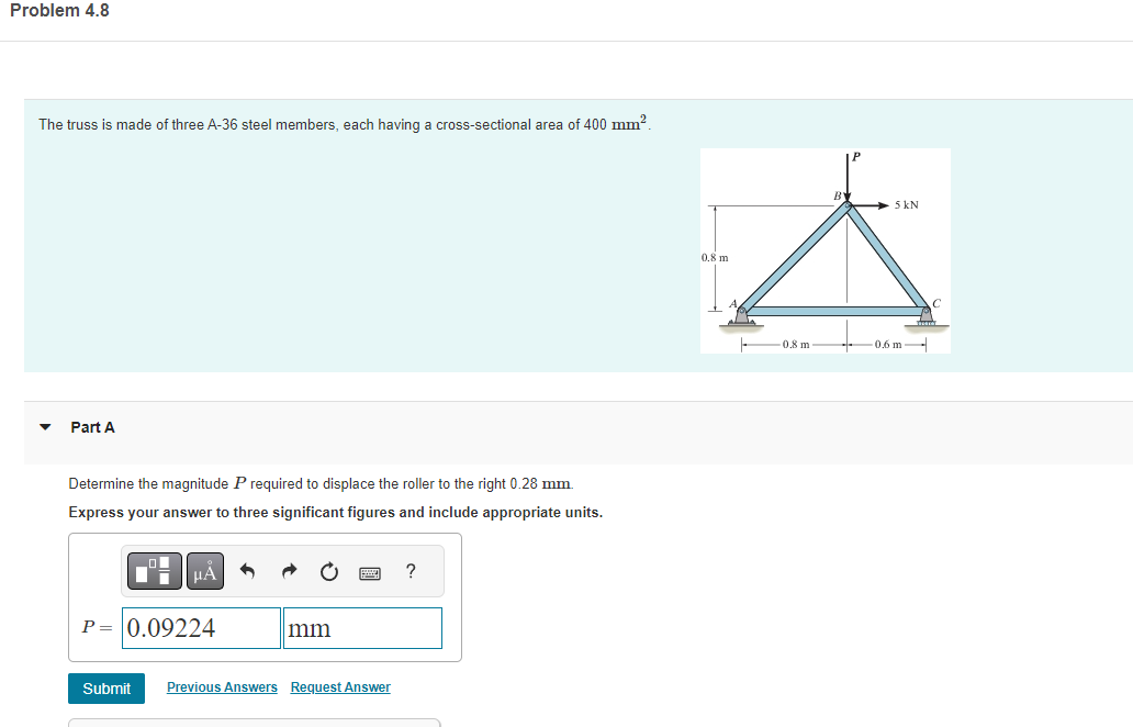 Problem 4.8
The truss is made of three A-36 steel members, each having a cross-sectional area of 400 mm².
Part A
Determine the magnitude P required to displace the roller to the right 0.28 mm.
Express your answer to three significant figures and include appropriate units.
Di
Submit
μA
P = 0.09224
mm
Previous Answers Request Answer
?
0.8 m
0.8 m
- 5 kN
0.6 m-