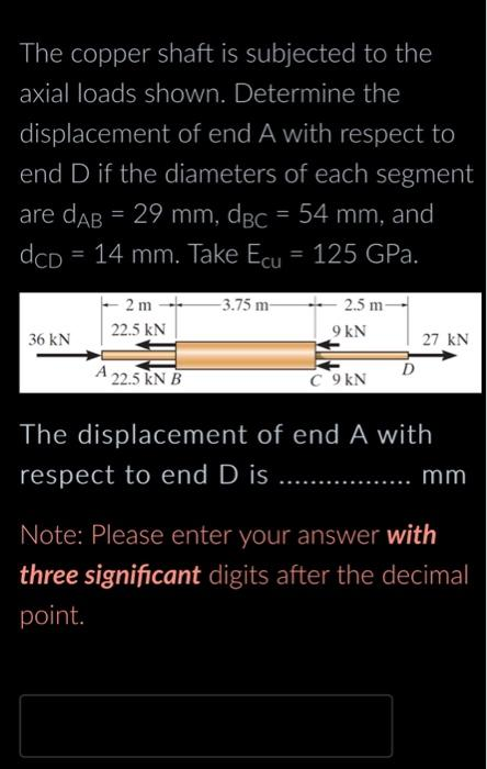 The copper shaft is subjected to the
axial loads shown. Determine the
displacement of end A with respect to
end D if the diameters of each segment
are dAB = 29 mm, dBc = 54 mm, and
dcD = 14 mm. Take Ecu = 125 GPa
36 kN
2 m-
22.5 kN
A 22.5 kN B
-3.75 m-
2.5 m-
9 kN
C 9 kN
D
27 kN
The displacement of end A with
respect to end D is
mm
Note: Please enter your answer with
three significant digits after the decimal
point.