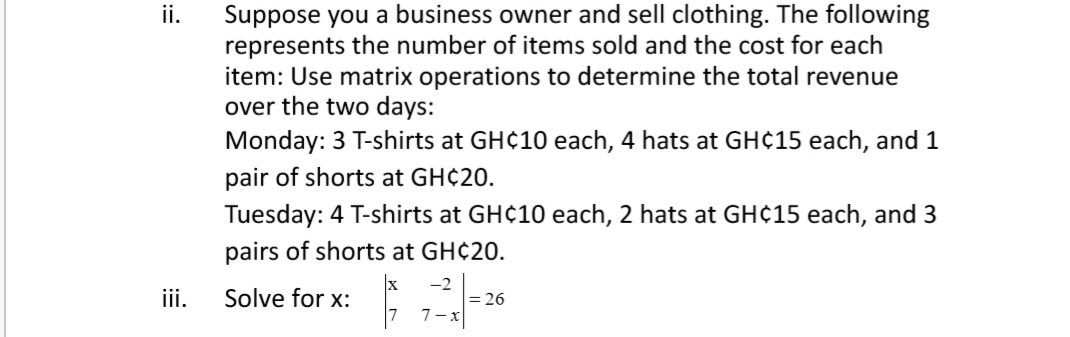 Suppose you a business owner and sell clothing. The following
represents the number of items sold and the cost for each
item: Use matrix operations to determine the total revenue
over the two days:
Monday: 3 T-shirts at GH¢10 each, 4 hats at GH¢15 each, and 1
ii.
pair of shorts at GH¢20.
Tuesday: 4 T-shirts at GH¢10 each, 2 hats at GH¢15 each, and 3
pairs of shorts at GH¢20.
-2
iii.
Solve for x:
= 26
7- x
:=
