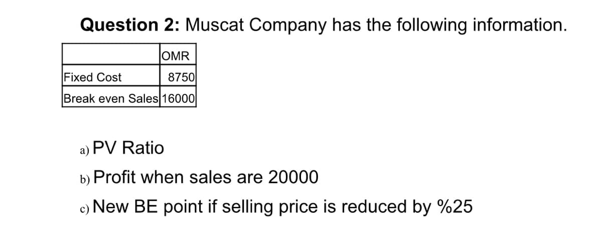 Question 2: Muscat Company has the following information.
OMR
Fixed Cost
8750
Break even Sales 16000
a) PV Ratio
b) Profit when sales are 20000
New BE point if selling price is reduced by %25
