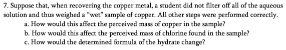 7. Suppose that, when recovering the copper metal, a student did not filter off all of the aqueous
solution and thus weighed a “wet" sample of copper. All other steps were performed correctly.
a. How would this affect the perceived mass of copper in the sample?
b. How would this affect the perceived mass of chlorine found in the sample?
c. How would the determined formula of the hydrate change?
