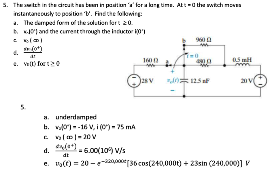 5. The switch in the circuit has been in position 'a' for a long time. At t = 0 the switch moves
instantaneously to position 'b'. Find the following:
The damped form of the solution for t≥0.
b. v. (0*) and the current through the inductor i(0*)
c.
Vo (∞)
dvo(0*)
d.
dt
e. vo(t) for t≥0
5.
a. underdamped
b. vo(0) -16 V, i (0*) = 75 mA
c. Vo (∞) = 20 V
dvo(0+)
d.
= 6.00(106) V/s
dt
b
960 Ω
w
1=0
160 Ω
ww
480 Ω
0.5 mH
m
28 V
vo(t);
12.5 NF
20 V
e. vo(t)=20e-320,000t [36 cos(240,000t) + 23sin (240,000)] V