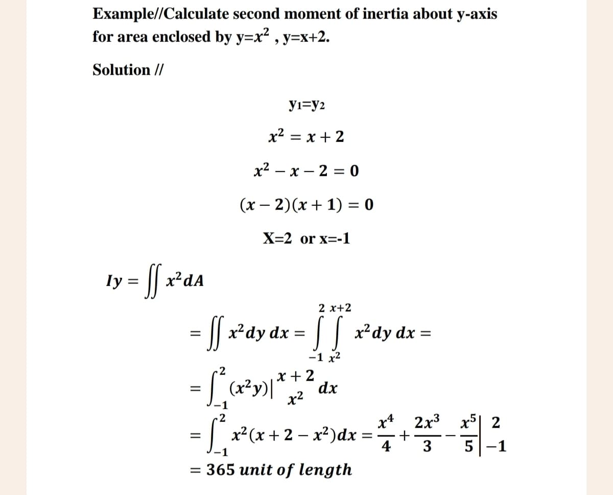 Example//Calculate second moment of inertia about y-axis
for area enclosed by y=x², y=x+2.
Solution //
ly
= ff x² dA
J1=y2
x² = x+2
x2 x 2 = 0
(x-2)(x + 1) = 0
X=2 or x=-1
2 x+2
= [] x²dy dx = [][]*~²dy dx =
=
SS
2
2
= r² =
-1
x+2
-1 x2
(x²y)| dx
x²
x²(x+2x2)dx
= 365 unit of length
2x3
x4
+
4
3
-
x5 2
5