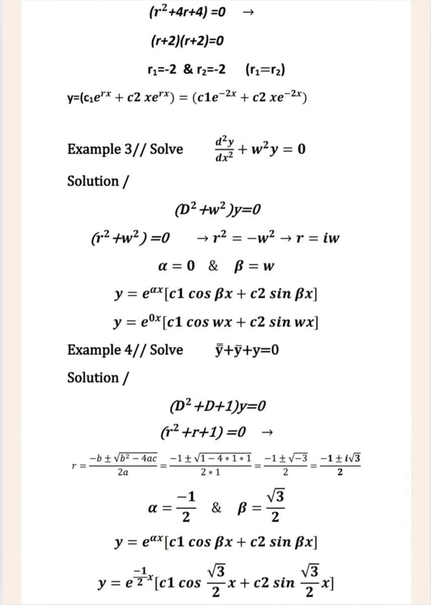 (r²+4r+4)=0 →>
(r+2)(r+2)=0
r1=-2 &r2=-2
(r1=r2)
y=(c₁e** + c2 xe**) = (c1e−2x + c2 xe¯2x)
Example 3// Solve d² +
+w²y = 0
dx²
Solution /
(r²+w2)=0
(D²+w²)y=0
→ r² = −w² → r = iw
a=0 & ẞ= w
y = eax [c1 cos ẞx + c2 sin ẞx]
y = ex [c1 cos wx + c2 sin wx]
y+y+y=0
Example 4//Solve
Solution /
(D²+D+1)y=0
(r²+r+1)=0 →
-b±√√b2-4ac −1 ± √1-4*1*1
r =
2a
2*1
-1±√√-3 -1±i√√3
2
2
απ
글을
y = eax [c1 cos ẞx + c2 sin ẞx]
y = e²²* [c1 cos √ ³3 x + c2 sin
е
2
√3