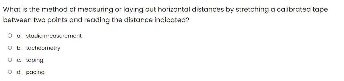 What is the method of measuring or laying out horizontal distances by stretching a calibrated tape
between two points and reading the distance indicated?
a. stadia measurement
O b. tacheometry
O c. taping
O d. pacing
