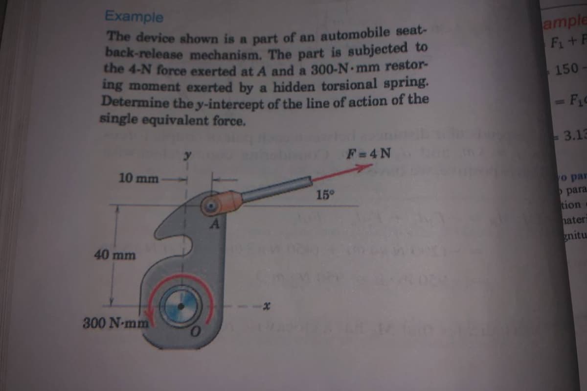 The device shown is a part of an automobile seat-
Example
ample
Fi+F
back-release mechanism. The part is subjected to
the 4-N force exerted at A and a 300-N mm restor-
ing moment exerted by a hidden torsional spring.
Determine the y-intercept of the line of action of the
single equivalent force.
150
- 3.13
F=4N
10 mm
o par
15°
para
tion
hater
40 mm
gnitu
300 N-mm
