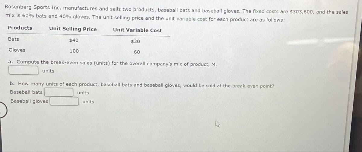 Rosenberg Sports Inc. manufactures and sells two products, baseball bats and baseball gloves. The fixed costs are $303,600, and the sales
mix is 60% bats and 40% gloves. The unit selling price and the unit variable cost for each product are as follows:
Products
Unit Selling Price
Unit Variable Cost
Bats
$40
$30
Gloves
100
60
a. Compute the break-even sales (units) for the overall company's mix of product, M.
units
b. How many units of each product, baseball bats and baseball gloves, would be sold at the break-even point?
Baseball bats
Baseball gloves
units
units
