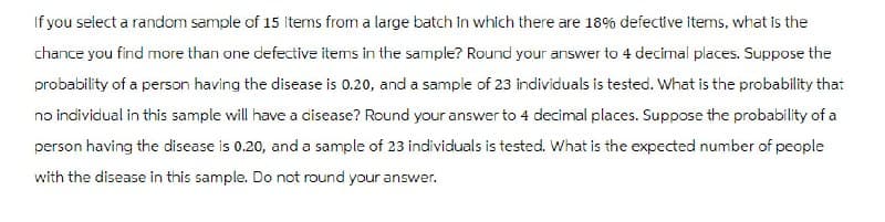 If you select a random sample of 15 items from a large batch in which there are 18% defective items, what is the
chance you find more than one defective items in the sample? Round your answer to 4 decimal places. Suppose the
probability of a person having the disease is 0.20, and a sample of 23 individuals is tested. What is the probability that
no individual in this sample will have a disease? Round your answer to 4 decimal places. Suppose the probability of a
person having the disease is 0.20, and a sample of 23 individuals is tested. What is the expected number of people
with the disease in this sample. Do not round your answer.