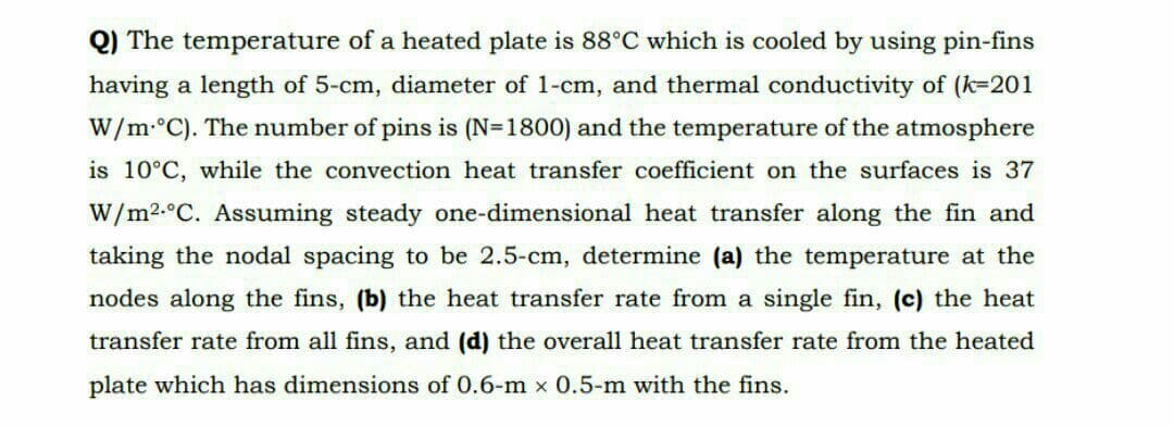 Q) The temperature of a heated plate is 88°C which is cooled by using pin-fins
having a length of 5-cm, diameter of 1-cm, and thermal conductivity of (k=201
W/m-°C). The number of pins is (N=1800) and the temperature of the atmosphere
is 10°C, while the convection heat transfer coefficient on the surfaces is 37
W/m2.°C. Assuming steady one-dimensional heat transfer along the fin and
taking the nodal spacing to be 2.5-cm, determine (a) the temperature at the
nodes along the fins, (b) the heat transfer rate from a single fin, (c) the heat
transfer rate from all fins, and (d) the overall heat transfer rate from the heated
plate which has dimensions of 0.6-m x 0.5-m with the fins.
