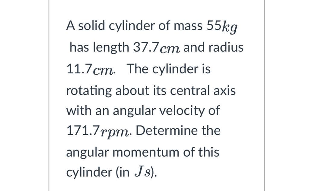 A solid cylinder of mass 55kg
has length 37.7cm and radius
11.7 cm. The cylinder is
rotating about its central axis
with an angular velocity of
171.7rpm. Determine the
angular momentum of this
cylinder (in Js).