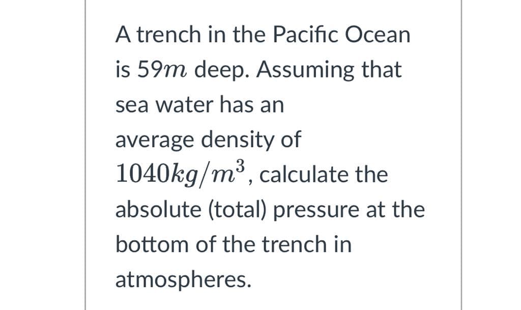 A trench in the Pacific Ocean
is 59m deep. Assuming that
sea water has an
average density of
1040kg/m³, calculate the
absolute (total) pressure at the
bottom of the trench in
atmospheres.