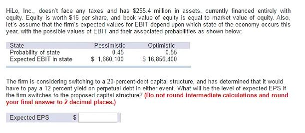 HiLo, Inc., doesn't face any taxes and has $255.4 million in assets, currently financed entirely with
equity. Equity is worth $16 per share, and book value of equity is equal to market value of equity. Also,
let's assume that the firm's expected values for EBIT depend upon which state of the economy occurs this
year, with the possible values of EBIT and their associated probabilities as shown below:
State
Probability of state
Expected EBIT in state
Pessimistic
0.45
$ 1,660,100
$
Optimistic
0.55
$ 16,856,400
The firm is considering switching to a 20-percent-debt capital structure, and has determined that it would
have to pay a 12 percent yield on perpetual debt in either event. What will be the level of expected EPS if
the firm switches to the proposed capital structure? (Do not round intermediate calculations and round
your final answer to 2 decimal places.)
Expected EPS