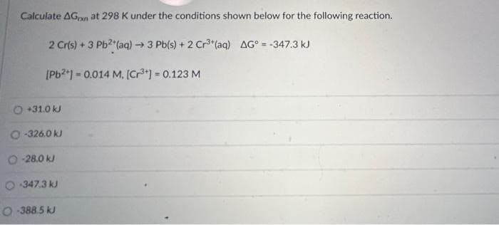 Calculate AGxn at 298 K under the conditions shown below for the following reaction.
2 Cr(s) + 3 Pb²+ (aq) → 3 Pb(s) + 2 Cr³+ (aq) AG* = -347.3 kJ
[Pb²+] = 0.014 M. [Cr³+] = 0.123 M
O +31.0 kJ
O-326.0 kJ
O-28.0 kJ
O-347.3 kJ
O-388.5 kJ
