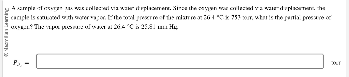 © Macmillan Learning
A sample of oxygen gas was collected via water displacement. Since the oxygen was collected via water displacement, the
sample is saturated with water vapor. If the total pressure of the mixture at 26.4 °C is 753 torr, what is the partial pressure of
oxygen? The
vapor pressure of water at 26.4 °C is 25.81 mm Hg.
Po₂
=
torr