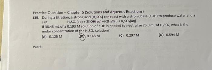 Practice Question- Chapter 5 (Solutions and Aqueous Reactions)
13B. During a titration, a strong acid (H₂SO4) can react with a strong base (KOH) to produce water and a
H₂SO4(aq) +2KOH(aq)→ 2H₂O(1) + K₂SO4(aq)
salt:
If 38.45 mL of a 0.193 M solution of KOH is needed to neutralize 25.0 mL of H₂SO4, what is the
molar concentration of the H₂SO4 solution?
(A) 0.125 M
(B) 0.148 M
(C) 0.297 M
(D) 0.594 M
Work: