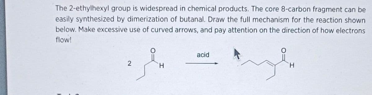 The 2-ethylhexyl group is widespread in chemical products. The core 8-carbon fragment can be
easily synthesized by dimerization of butanal. Draw the full mechanism for the reaction shown
below. Make excessive use of curved arrows, and pay attention on the direction of how electrons
flow!
H
acid
H