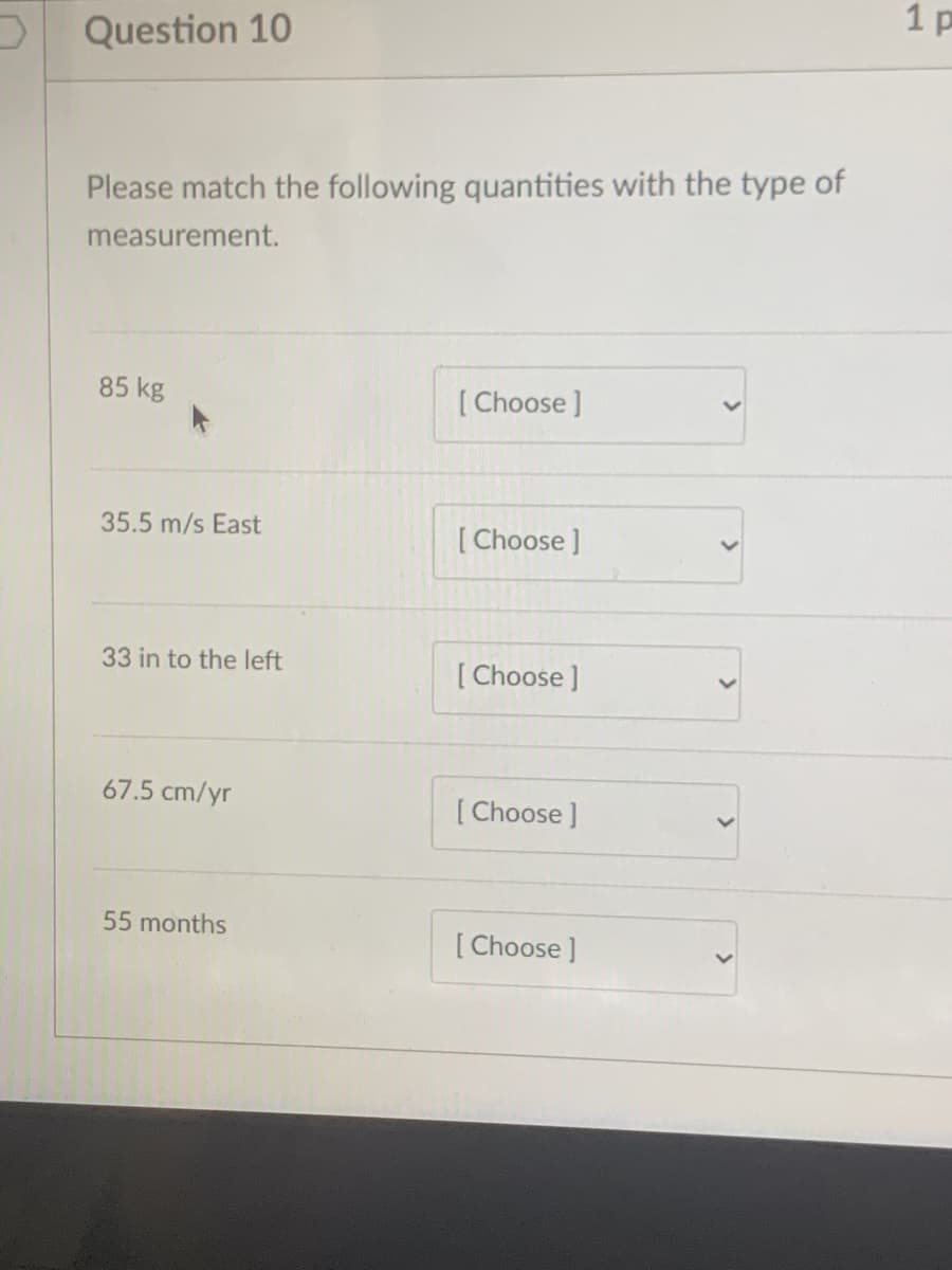 1 p
O Question 10
Please match the following quantities with the type of
measurement.
85 kg
[ Choose ]
35.5 m/s East
[ Choose ]
33 in to the left
[ Choose ]
67.5 cm/yr
[ Choose ]
55 months
[ Choose ]
