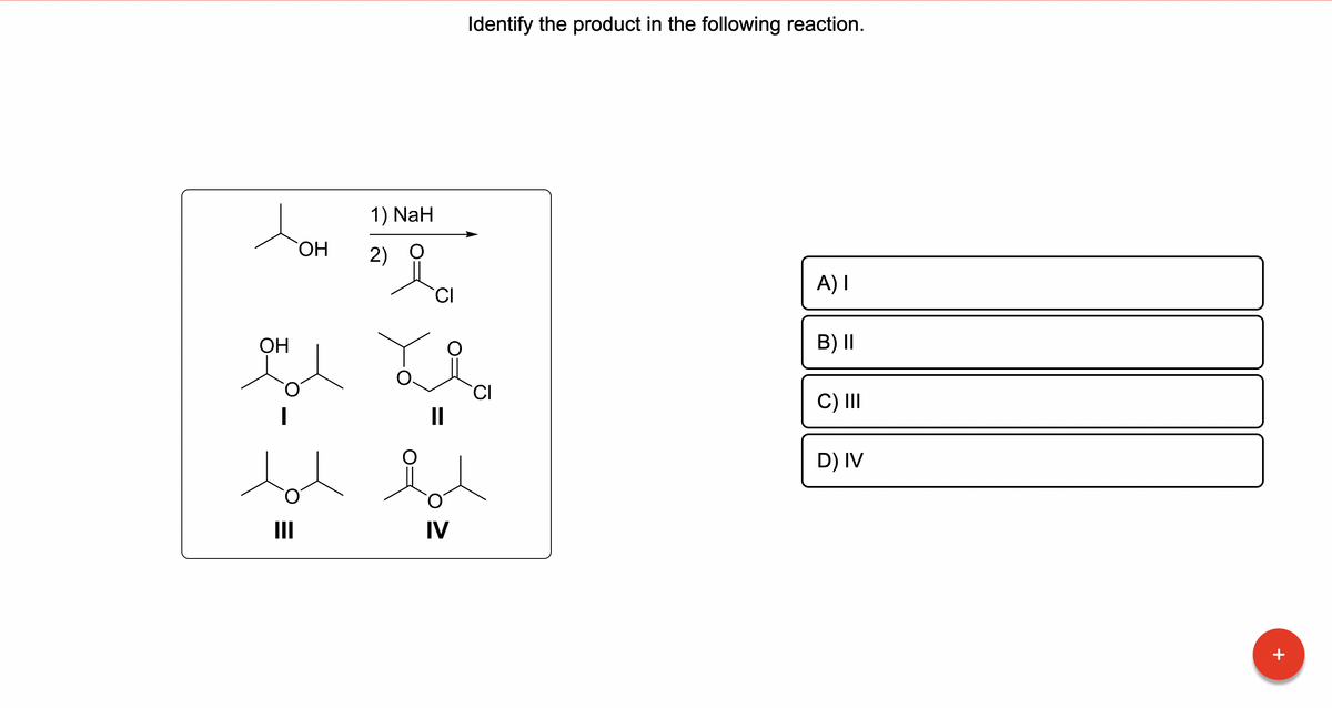 OH
|
III
OH
1) NaH
2)
CI
Identify the product in the following reaction.
i
||
IV
CI
A) I
B) II
C) III
D) IV
T
+