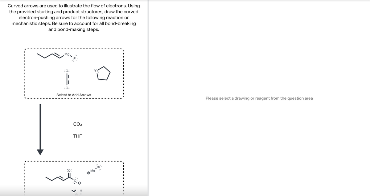 Curved arrows are used to illustrate the flow of electrons. Using
the provided starting and product structures, draw the curved
electron-pushing arrows for the following reaction or
mechanistic steps. Be sure to account for all bond-breaking
and bond-making steps.
I
I
I
I
Mg.
:O:
Br.
:O:
Select to Add Arrows
:O:
CO2
THE
H
Mg
0:
Br
Please select a drawing or reagent from the question area