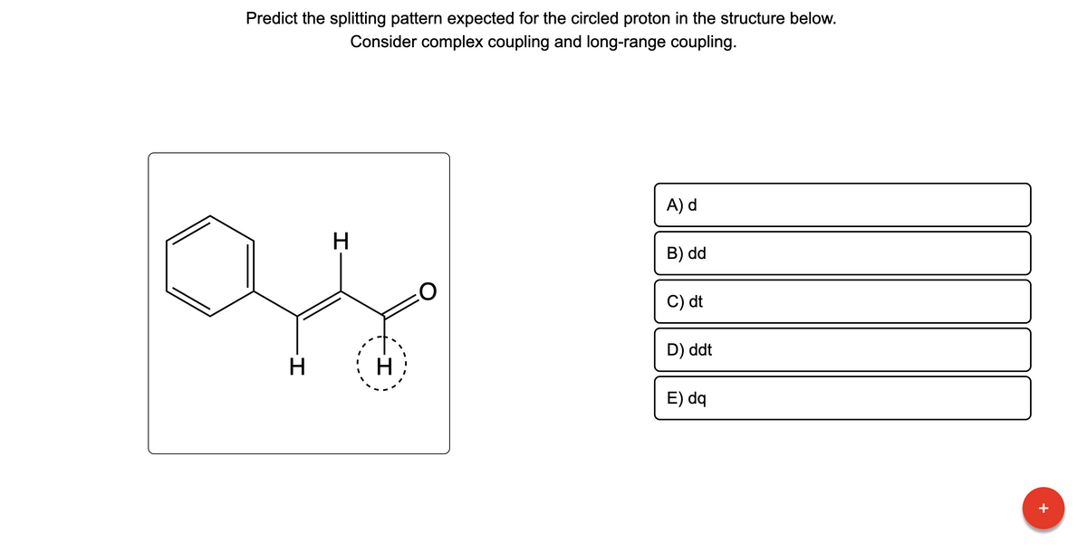 Predict the splitting pattern expected for the circled proton in the structure below.
Consider complex coupling and long-range coupling.
H
H
H
A) d
B) dd
C) dt
D) ddt
E) dq
П
+