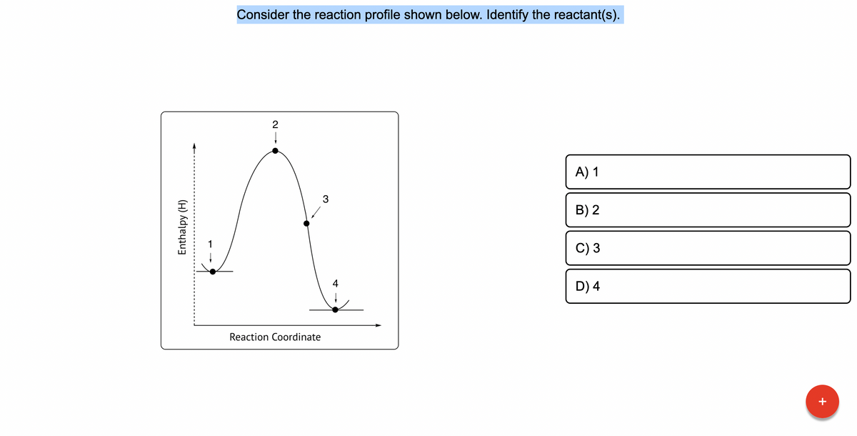 Enthalpy (H)
Consider the reaction profile shown below. Identify the reactant(s).
17
2
Reaction Coordinate
3
A) 1
B) 2
C) 3
D) 4
+