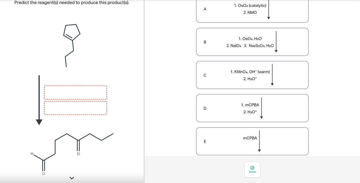 Predict the reagent(s) needed to produce this product(s).
H.
O
O
A
B
C
D
E
1. Os04 (catalytic)
2. NMO
1. OsO4, H2O
2. NaIO4 3. Na2S2O3, H₂O
1. KMnO4, OH¯ (warm)
2. H3O+
1. mCPBA
2. H3O+
mCPBA
Done