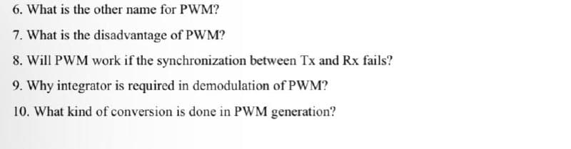 6. What is the other name for PWM?
7. What is the disadvantage of PWM?
8. Will PWM work if the synchronization between Tx and Rx fails?
9. Why integrator is required in demodulation of PWM?
10. What kind of conversion is done in PWM generation?
