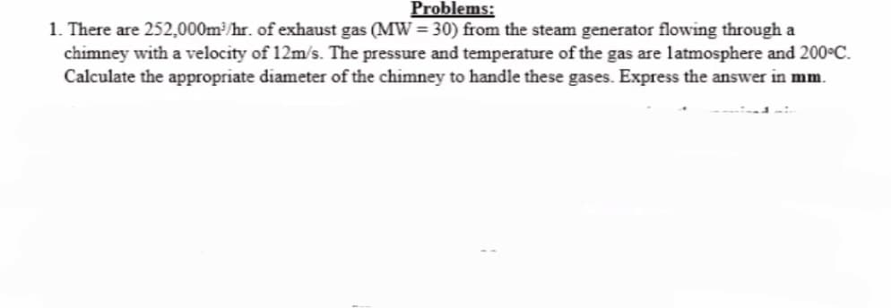 Problems:
1. There are 252,000m³/hr. of exhaust gas (MW=30) from the steam generator flowing through a
chimney with a velocity of 12m/s. The pressure and temperature of the gas are latmosphere and 200°C.
Calculate the appropriate diameter of the chimney to handle these gases. Express the answer in mm.