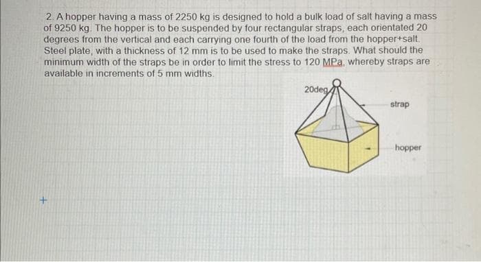 2. A hopper having a mass of 2250 kg is designed to hold a bulk load of salt having a mass
of 9250 kg. The hopper is to be suspended by four rectangular straps, each orientated 20
degrees from the vertical and each carrying one fourth of the load from the hopper+salt.
Steel plate, with a thickness of 12 mm is to be used to make the straps. What should the
minimum width of the straps be in order to limit the stress to 120 MPa, whereby straps are
available in increments of 5 mm widths.
20deg
strap
hopper