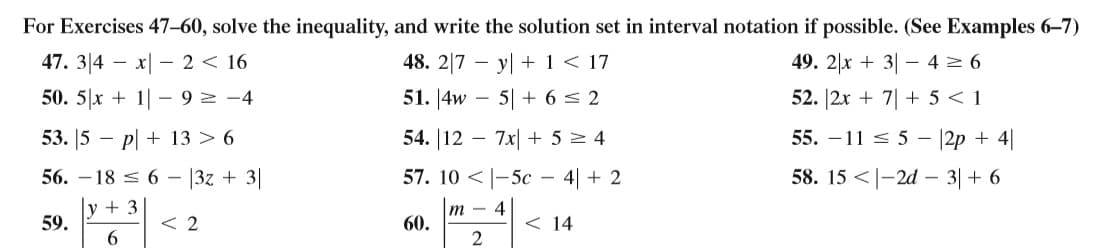 For Exercises 47–60, solve the inequality, and write the solution set in interval notation if possible. (See Examples 6-7)
47. 3|4 – x| – 2< 16
48. 2|7 – y| + 1 < 17
49. 2|x + 3| – 4 2 6
50. 5|x + 1| - 9 2 -4
51. 4w
5| + 6 < 2
52. |2x + 7| + 5 < 1
53. 5 –
p| + 13 > 6
54. |12 - 7x| + 5 = 4
55. – 11 < 5 – |2p + 4|
56. – 18 < 6 – |3z + 3|
57. 10 < |-5c – 4| + 2
58. 15 <|-2d – 3|+ 6
y + 3
59.
< 2
т — 4
60.
< 14
