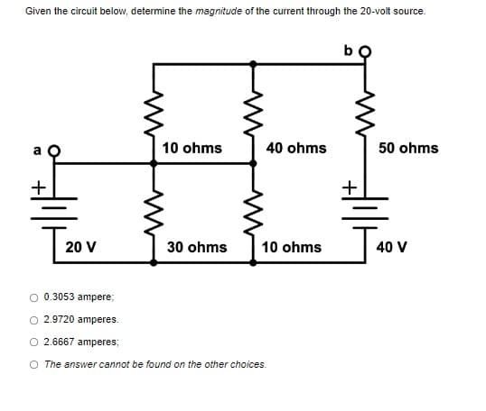 Given the circuit below, determine the magnitude of the current through the 20-volt source.
10 ohms
40 ohms
a
50 ohms
20 V
30 ohms
10 ohms
0.3053 ampere;
O 2.9720 amperes.
O 2.6667 amperes;
O The answer cannot be found on the other choices.
T4
40 V