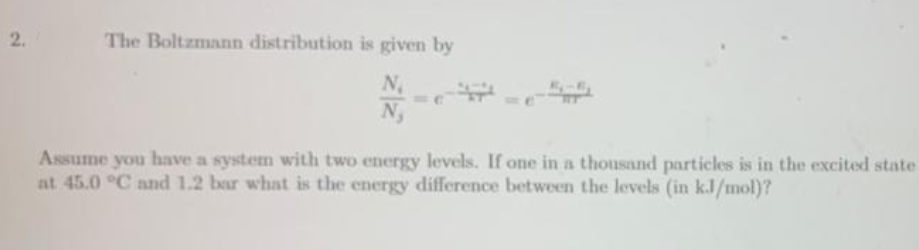 2.
The Boltzmann distribution is given by
N; -
Assume you have a system with two energy levels. If one in a thousand particles is in the excited state
at 45.0 °C and 1.2 bar what is the energy difference between the levels (in kJ/mol)?