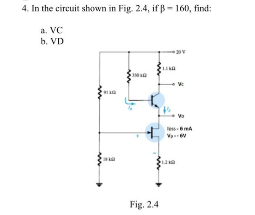 4. In the circuit shown in Fig. 2.4, if ß = 160, find:
a. VC
b. VD
www
91k(2
18kQ
330 k
Fig. 2.4
1.1 KQ
20 V
1.2kQ
Vc
VD
loss - 6 mA
Vp=-6V
