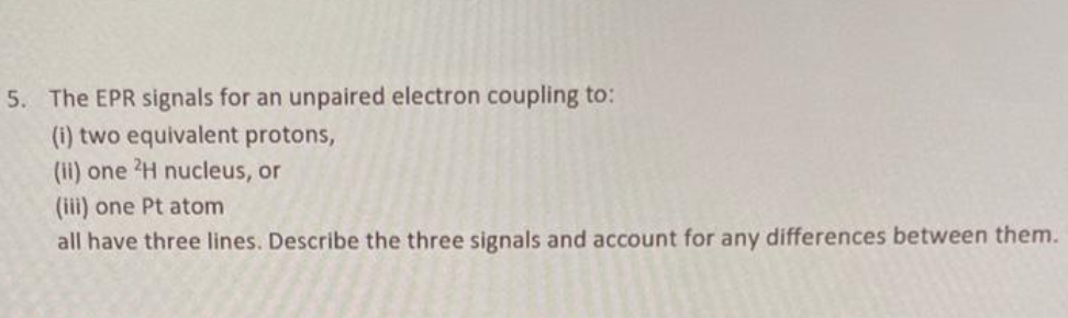 5. The EPR signals for an unpaired electron coupling to:
(i) two equivalent protons,
(ii) one 2H nucleus, or
(iii) one Pt atom
all have three lines. Describe the three signals and account for any differences between them.