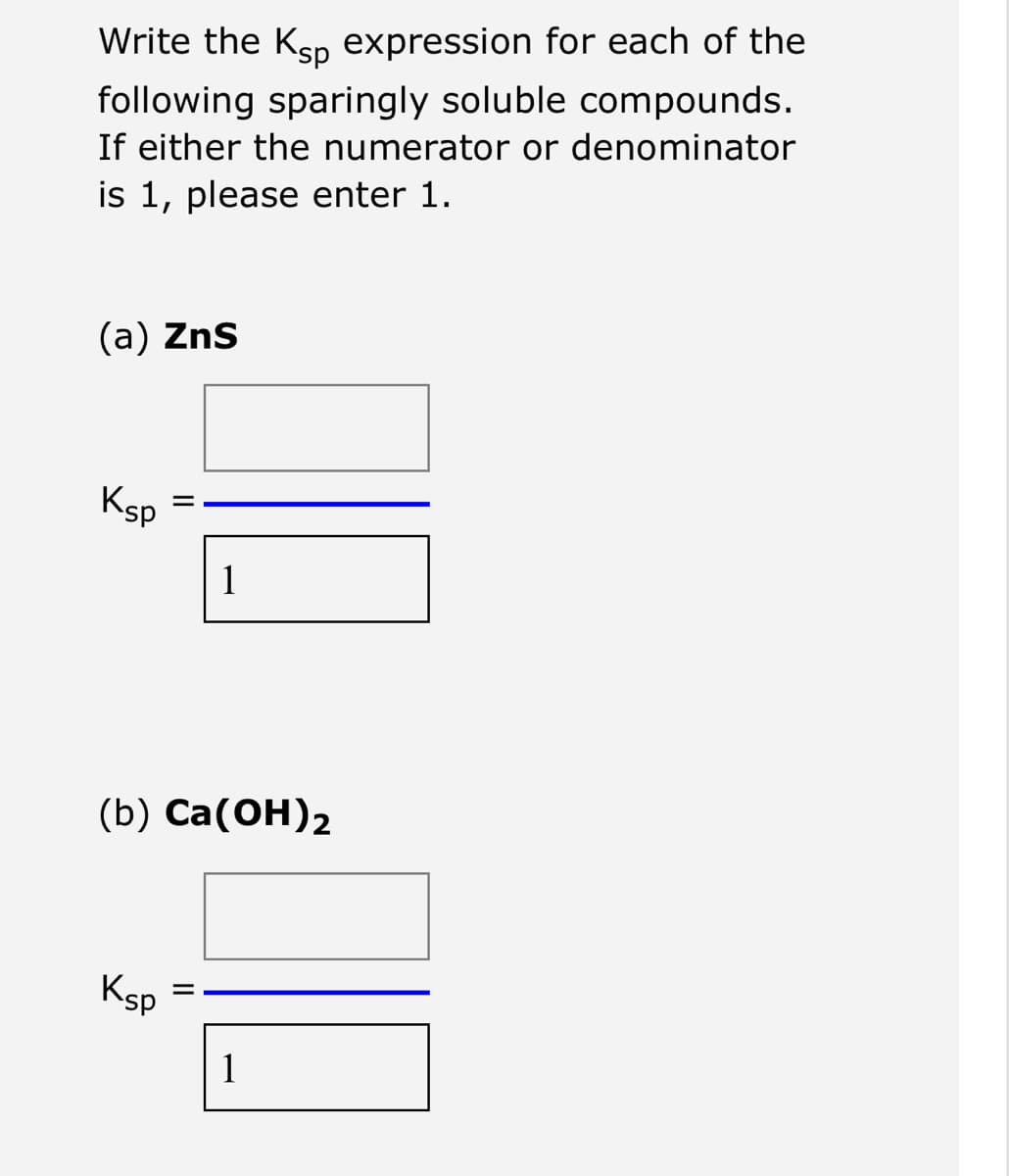 Write the Ksp expression for each of the
following sparingly soluble compounds.
If either the numerator or denominator
is 1, please enter 1.
(a) ZnS
Ksp
11
Ksp
(b) Ca(OH)2
1
||
1