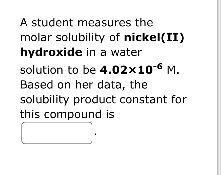 A student measures the
molar solubility of nickel(II)
hydroxide in a water
solution to be 4.02x10-6 M.
Based on her data, the
solubility product constant for
this compound is