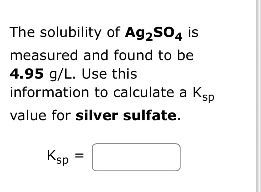 The solubility of Ag₂SO4 is
measured and found to be
4.95 g/L. Use this
information to calculate a Ksp
value for silver sulfate.
Ksp
||