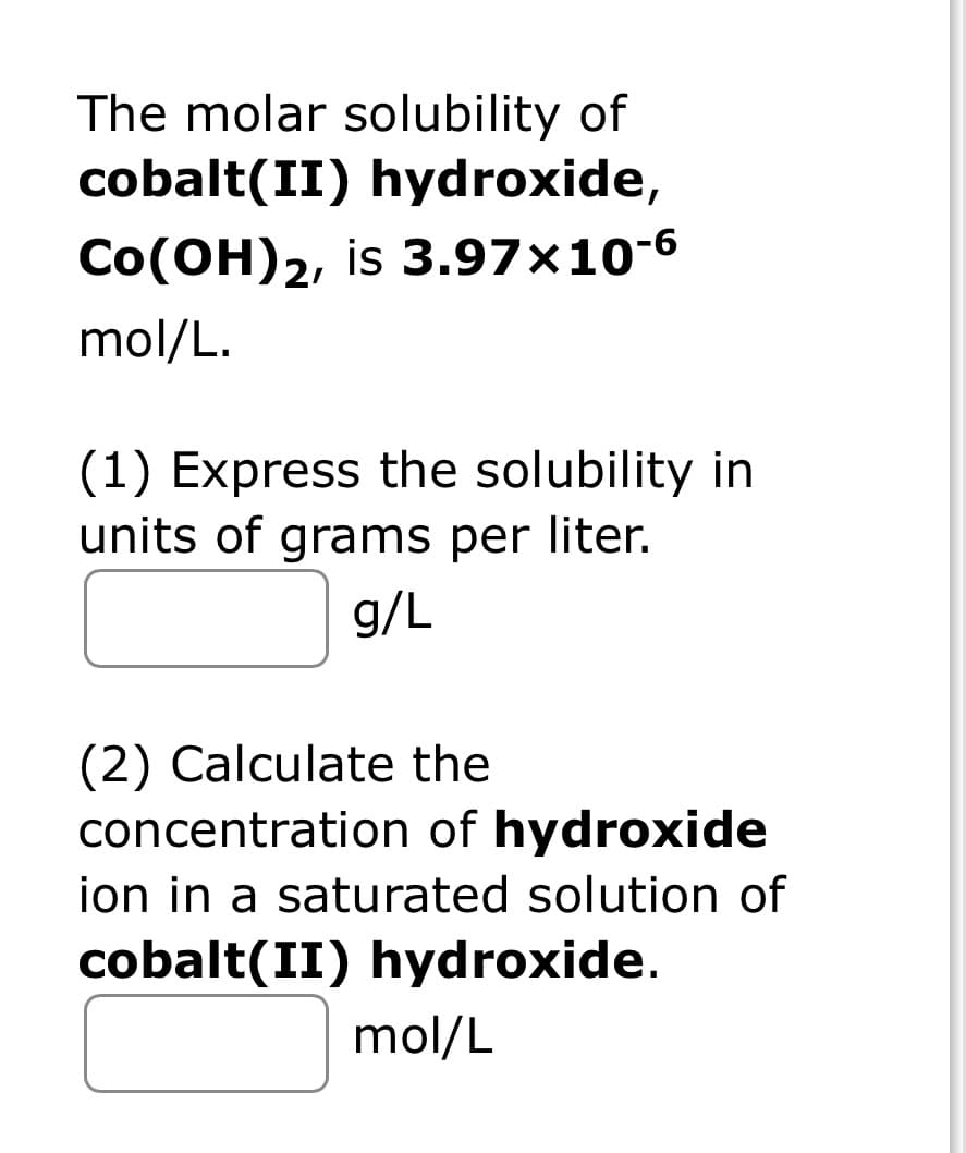 The molar solubility of
cobalt(II) hydroxide,
CO(OH)2, is 3.97x10-6
mol/L.
(1) Express the solubility in
units of grams per liter.
g/L
(2) Calculate the
concentration of hydroxide
ion in a saturated solution of
cobalt(II) hydroxide.
mol/L