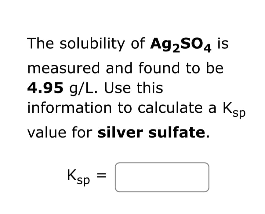 The solubility of Ag2SO4 is
measured and found to be
4.95 g/L. Use this
information to calculate a Ksp
value for silver sulfate.
Ksp
=